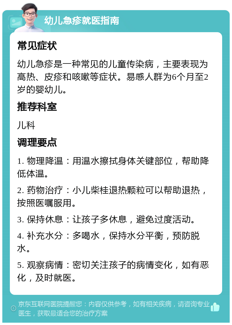 幼儿急疹就医指南 常见症状 幼儿急疹是一种常见的儿童传染病，主要表现为高热、皮疹和咳嗽等症状。易感人群为6个月至2岁的婴幼儿。 推荐科室 儿科 调理要点 1. 物理降温：用温水擦拭身体关键部位，帮助降低体温。 2. 药物治疗：小儿柴桂退热颗粒可以帮助退热，按照医嘱服用。 3. 保持休息：让孩子多休息，避免过度活动。 4. 补充水分：多喝水，保持水分平衡，预防脱水。 5. 观察病情：密切关注孩子的病情变化，如有恶化，及时就医。