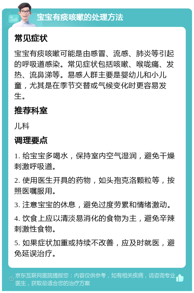 宝宝有痰咳嗽的处理方法 常见症状 宝宝有痰咳嗽可能是由感冒、流感、肺炎等引起的呼吸道感染。常见症状包括咳嗽、喉咙痛、发热、流鼻涕等。易感人群主要是婴幼儿和小儿童，尤其是在季节交替或气候变化时更容易发生。 推荐科室 儿科 调理要点 1. 给宝宝多喝水，保持室内空气湿润，避免干燥刺激呼吸道。 2. 使用医生开具的药物，如头孢克洛颗粒等，按照医嘱服用。 3. 注意宝宝的休息，避免过度劳累和情绪激动。 4. 饮食上应以清淡易消化的食物为主，避免辛辣刺激性食物。 5. 如果症状加重或持续不改善，应及时就医，避免延误治疗。