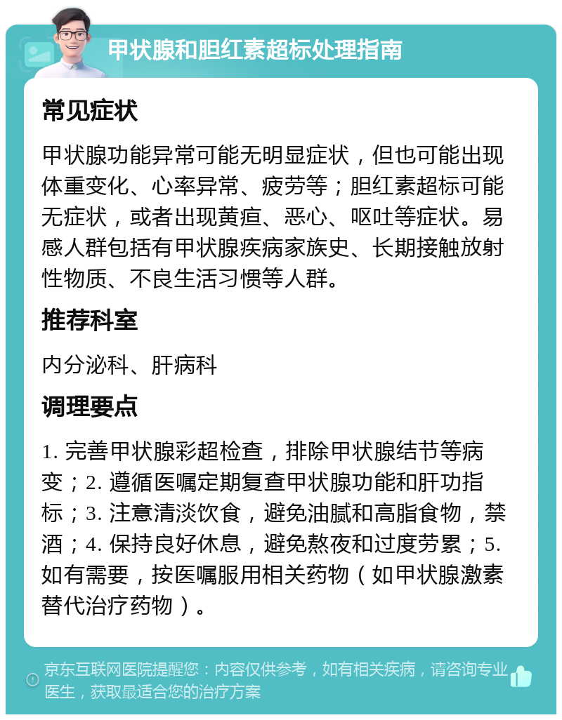 甲状腺和胆红素超标处理指南 常见症状 甲状腺功能异常可能无明显症状，但也可能出现体重变化、心率异常、疲劳等；胆红素超标可能无症状，或者出现黄疸、恶心、呕吐等症状。易感人群包括有甲状腺疾病家族史、长期接触放射性物质、不良生活习惯等人群。 推荐科室 内分泌科、肝病科 调理要点 1. 完善甲状腺彩超检查，排除甲状腺结节等病变；2. 遵循医嘱定期复查甲状腺功能和肝功指标；3. 注意清淡饮食，避免油腻和高脂食物，禁酒；4. 保持良好休息，避免熬夜和过度劳累；5. 如有需要，按医嘱服用相关药物（如甲状腺激素替代治疗药物）。