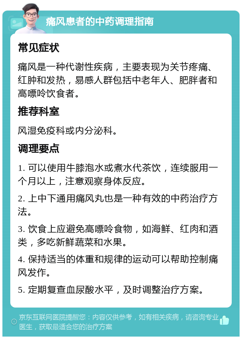 痛风患者的中药调理指南 常见症状 痛风是一种代谢性疾病，主要表现为关节疼痛、红肿和发热，易感人群包括中老年人、肥胖者和高嘌呤饮食者。 推荐科室 风湿免疫科或内分泌科。 调理要点 1. 可以使用牛膝泡水或煮水代茶饮，连续服用一个月以上，注意观察身体反应。 2. 上中下通用痛风丸也是一种有效的中药治疗方法。 3. 饮食上应避免高嘌呤食物，如海鲜、红肉和酒类，多吃新鲜蔬菜和水果。 4. 保持适当的体重和规律的运动可以帮助控制痛风发作。 5. 定期复查血尿酸水平，及时调整治疗方案。