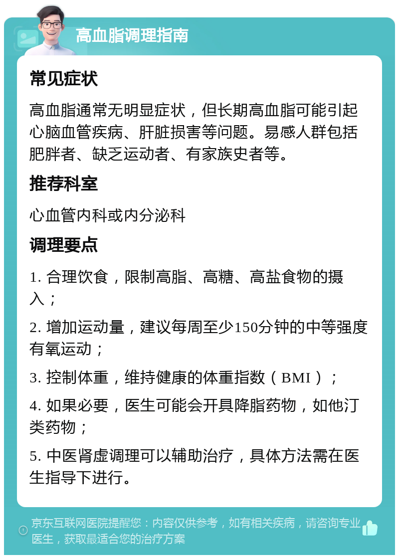 高血脂调理指南 常见症状 高血脂通常无明显症状，但长期高血脂可能引起心脑血管疾病、肝脏损害等问题。易感人群包括肥胖者、缺乏运动者、有家族史者等。 推荐科室 心血管内科或内分泌科 调理要点 1. 合理饮食，限制高脂、高糖、高盐食物的摄入； 2. 增加运动量，建议每周至少150分钟的中等强度有氧运动； 3. 控制体重，维持健康的体重指数（BMI）； 4. 如果必要，医生可能会开具降脂药物，如他汀类药物； 5. 中医肾虚调理可以辅助治疗，具体方法需在医生指导下进行。