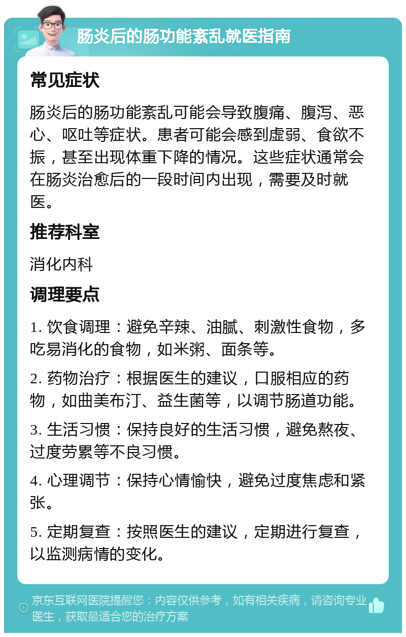 肠炎后的肠功能紊乱就医指南 常见症状 肠炎后的肠功能紊乱可能会导致腹痛、腹泻、恶心、呕吐等症状。患者可能会感到虚弱、食欲不振，甚至出现体重下降的情况。这些症状通常会在肠炎治愈后的一段时间内出现，需要及时就医。 推荐科室 消化内科 调理要点 1. 饮食调理：避免辛辣、油腻、刺激性食物，多吃易消化的食物，如米粥、面条等。 2. 药物治疗：根据医生的建议，口服相应的药物，如曲美布汀、益生菌等，以调节肠道功能。 3. 生活习惯：保持良好的生活习惯，避免熬夜、过度劳累等不良习惯。 4. 心理调节：保持心情愉快，避免过度焦虑和紧张。 5. 定期复查：按照医生的建议，定期进行复查，以监测病情的变化。