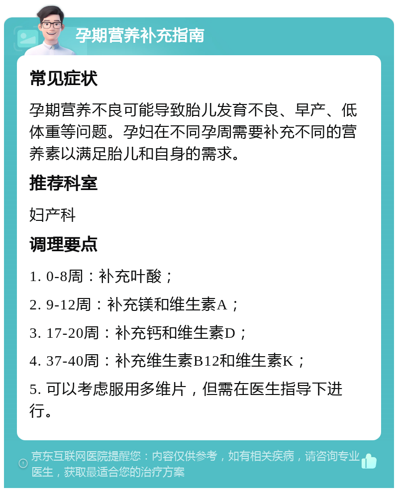 孕期营养补充指南 常见症状 孕期营养不良可能导致胎儿发育不良、早产、低体重等问题。孕妇在不同孕周需要补充不同的营养素以满足胎儿和自身的需求。 推荐科室 妇产科 调理要点 1. 0-8周：补充叶酸； 2. 9-12周：补充镁和维生素A； 3. 17-20周：补充钙和维生素D； 4. 37-40周：补充维生素B12和维生素K； 5. 可以考虑服用多维片，但需在医生指导下进行。