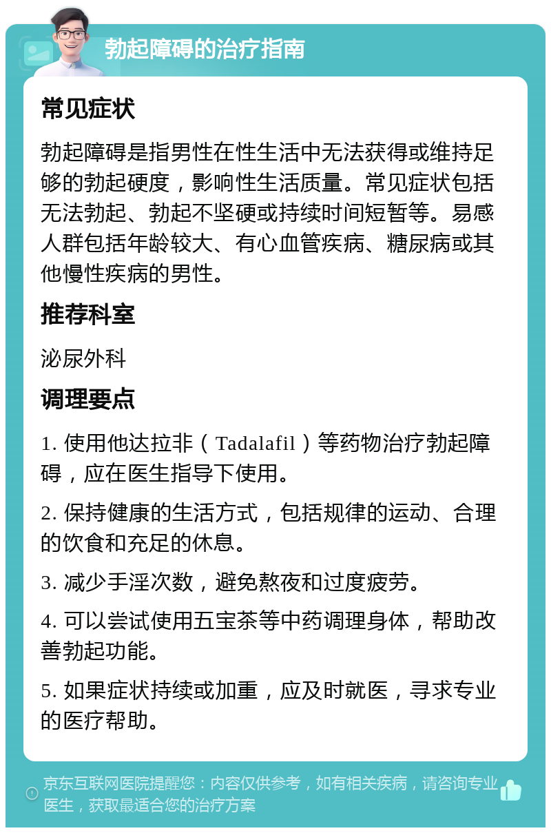 勃起障碍的治疗指南 常见症状 勃起障碍是指男性在性生活中无法获得或维持足够的勃起硬度，影响性生活质量。常见症状包括无法勃起、勃起不坚硬或持续时间短暂等。易感人群包括年龄较大、有心血管疾病、糖尿病或其他慢性疾病的男性。 推荐科室 泌尿外科 调理要点 1. 使用他达拉非（Tadalafil）等药物治疗勃起障碍，应在医生指导下使用。 2. 保持健康的生活方式，包括规律的运动、合理的饮食和充足的休息。 3. 减少手淫次数，避免熬夜和过度疲劳。 4. 可以尝试使用五宝茶等中药调理身体，帮助改善勃起功能。 5. 如果症状持续或加重，应及时就医，寻求专业的医疗帮助。