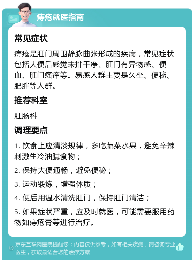 痔疮就医指南 常见症状 痔疮是肛门周围静脉曲张形成的疾病，常见症状包括大便后感觉未排干净、肛门有异物感、便血、肛门瘙痒等。易感人群主要是久坐、便秘、肥胖等人群。 推荐科室 肛肠科 调理要点 1. 饮食上应清淡规律，多吃蔬菜水果，避免辛辣刺激生冷油腻食物； 2. 保持大便通畅，避免便秘； 3. 运动锻炼，增强体质； 4. 便后用温水清洗肛门，保持肛门清洁； 5. 如果症状严重，应及时就医，可能需要服用药物如痔疮膏等进行治疗。