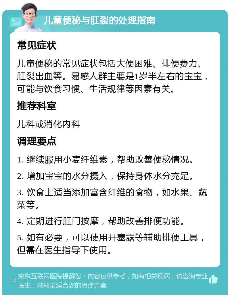 儿童便秘与肛裂的处理指南 常见症状 儿童便秘的常见症状包括大便困难、排便费力、肛裂出血等。易感人群主要是1岁半左右的宝宝，可能与饮食习惯、生活规律等因素有关。 推荐科室 儿科或消化内科 调理要点 1. 继续服用小麦纤维素，帮助改善便秘情况。 2. 增加宝宝的水分摄入，保持身体水分充足。 3. 饮食上适当添加富含纤维的食物，如水果、蔬菜等。 4. 定期进行肛门按摩，帮助改善排便功能。 5. 如有必要，可以使用开塞露等辅助排便工具，但需在医生指导下使用。