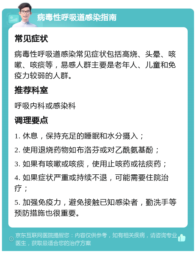 病毒性呼吸道感染指南 常见症状 病毒性呼吸道感染常见症状包括高烧、头晕、咳嗽、咳痰等，易感人群主要是老年人、儿童和免疫力较弱的人群。 推荐科室 呼吸内科或感染科 调理要点 1. 休息，保持充足的睡眠和水分摄入； 2. 使用退烧药物如布洛芬或对乙酰氨基酚； 3. 如果有咳嗽或咳痰，使用止咳药或祛痰药； 4. 如果症状严重或持续不退，可能需要住院治疗； 5. 加强免疫力，避免接触已知感染者，勤洗手等预防措施也很重要。