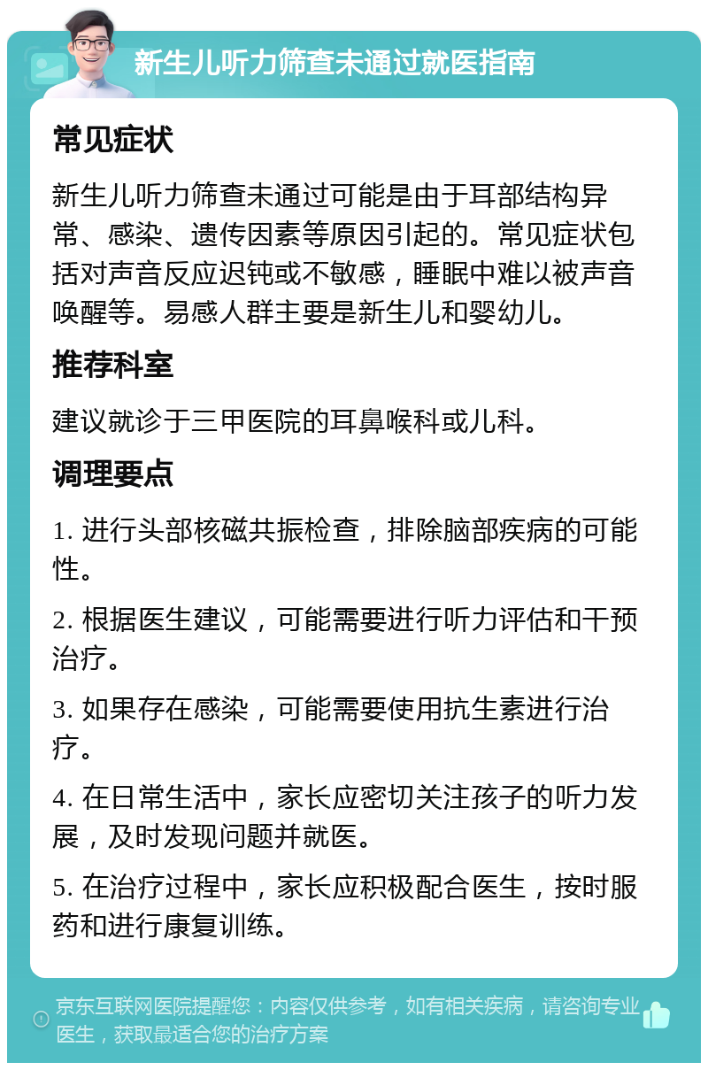 新生儿听力筛查未通过就医指南 常见症状 新生儿听力筛查未通过可能是由于耳部结构异常、感染、遗传因素等原因引起的。常见症状包括对声音反应迟钝或不敏感，睡眠中难以被声音唤醒等。易感人群主要是新生儿和婴幼儿。 推荐科室 建议就诊于三甲医院的耳鼻喉科或儿科。 调理要点 1. 进行头部核磁共振检查，排除脑部疾病的可能性。 2. 根据医生建议，可能需要进行听力评估和干预治疗。 3. 如果存在感染，可能需要使用抗生素进行治疗。 4. 在日常生活中，家长应密切关注孩子的听力发展，及时发现问题并就医。 5. 在治疗过程中，家长应积极配合医生，按时服药和进行康复训练。