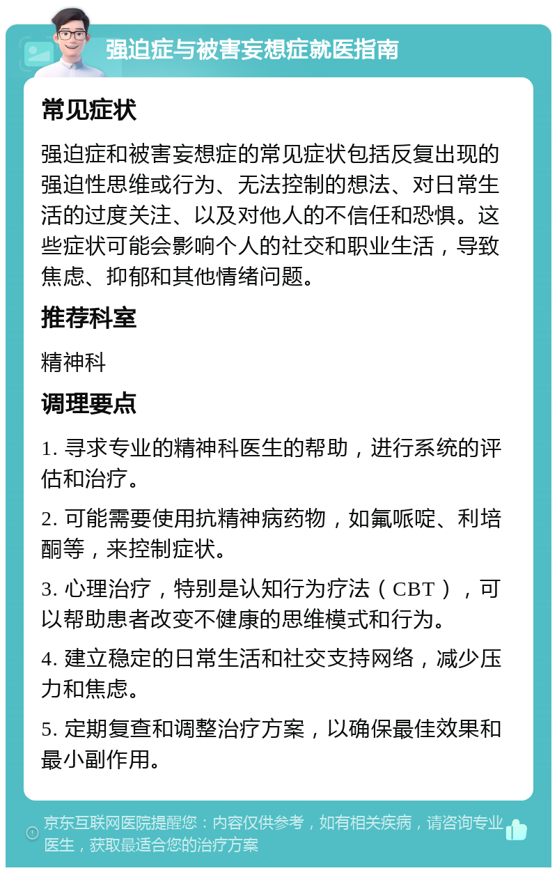 强迫症与被害妄想症就医指南 常见症状 强迫症和被害妄想症的常见症状包括反复出现的强迫性思维或行为、无法控制的想法、对日常生活的过度关注、以及对他人的不信任和恐惧。这些症状可能会影响个人的社交和职业生活，导致焦虑、抑郁和其他情绪问题。 推荐科室 精神科 调理要点 1. 寻求专业的精神科医生的帮助，进行系统的评估和治疗。 2. 可能需要使用抗精神病药物，如氟哌啶、利培酮等，来控制症状。 3. 心理治疗，特别是认知行为疗法（CBT），可以帮助患者改变不健康的思维模式和行为。 4. 建立稳定的日常生活和社交支持网络，减少压力和焦虑。 5. 定期复查和调整治疗方案，以确保最佳效果和最小副作用。