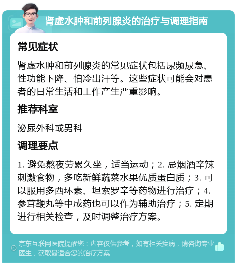 肾虚水肿和前列腺炎的治疗与调理指南 常见症状 肾虚水肿和前列腺炎的常见症状包括尿频尿急、性功能下降、怕冷出汗等。这些症状可能会对患者的日常生活和工作产生严重影响。 推荐科室 泌尿外科或男科 调理要点 1. 避免熬夜劳累久坐，适当运动；2. 忌烟酒辛辣刺激食物，多吃新鲜蔬菜水果优质蛋白质；3. 可以服用多西环素、坦索罗辛等药物进行治疗；4. 参茸鞭丸等中成药也可以作为辅助治疗；5. 定期进行相关检查，及时调整治疗方案。