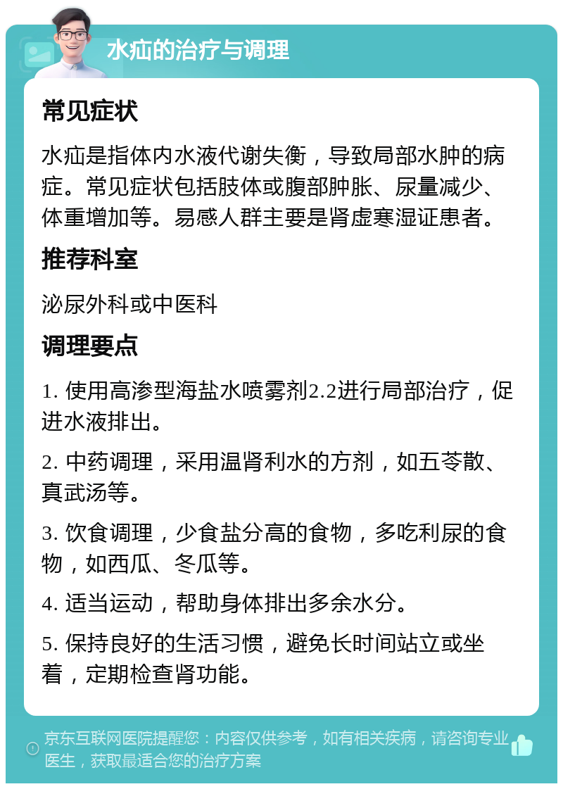 水疝的治疗与调理 常见症状 水疝是指体内水液代谢失衡，导致局部水肿的病症。常见症状包括肢体或腹部肿胀、尿量减少、体重增加等。易感人群主要是肾虚寒湿证患者。 推荐科室 泌尿外科或中医科 调理要点 1. 使用高渗型海盐水喷雾剂2.2进行局部治疗，促进水液排出。 2. 中药调理，采用温肾利水的方剂，如五苓散、真武汤等。 3. 饮食调理，少食盐分高的食物，多吃利尿的食物，如西瓜、冬瓜等。 4. 适当运动，帮助身体排出多余水分。 5. 保持良好的生活习惯，避免长时间站立或坐着，定期检查肾功能。