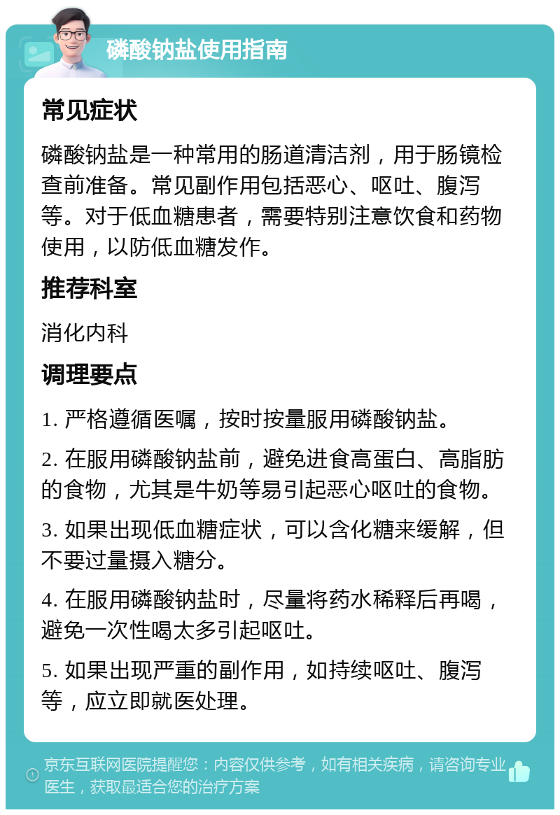 磷酸钠盐使用指南 常见症状 磷酸钠盐是一种常用的肠道清洁剂，用于肠镜检查前准备。常见副作用包括恶心、呕吐、腹泻等。对于低血糖患者，需要特别注意饮食和药物使用，以防低血糖发作。 推荐科室 消化内科 调理要点 1. 严格遵循医嘱，按时按量服用磷酸钠盐。 2. 在服用磷酸钠盐前，避免进食高蛋白、高脂肪的食物，尤其是牛奶等易引起恶心呕吐的食物。 3. 如果出现低血糖症状，可以含化糖来缓解，但不要过量摄入糖分。 4. 在服用磷酸钠盐时，尽量将药水稀释后再喝，避免一次性喝太多引起呕吐。 5. 如果出现严重的副作用，如持续呕吐、腹泻等，应立即就医处理。