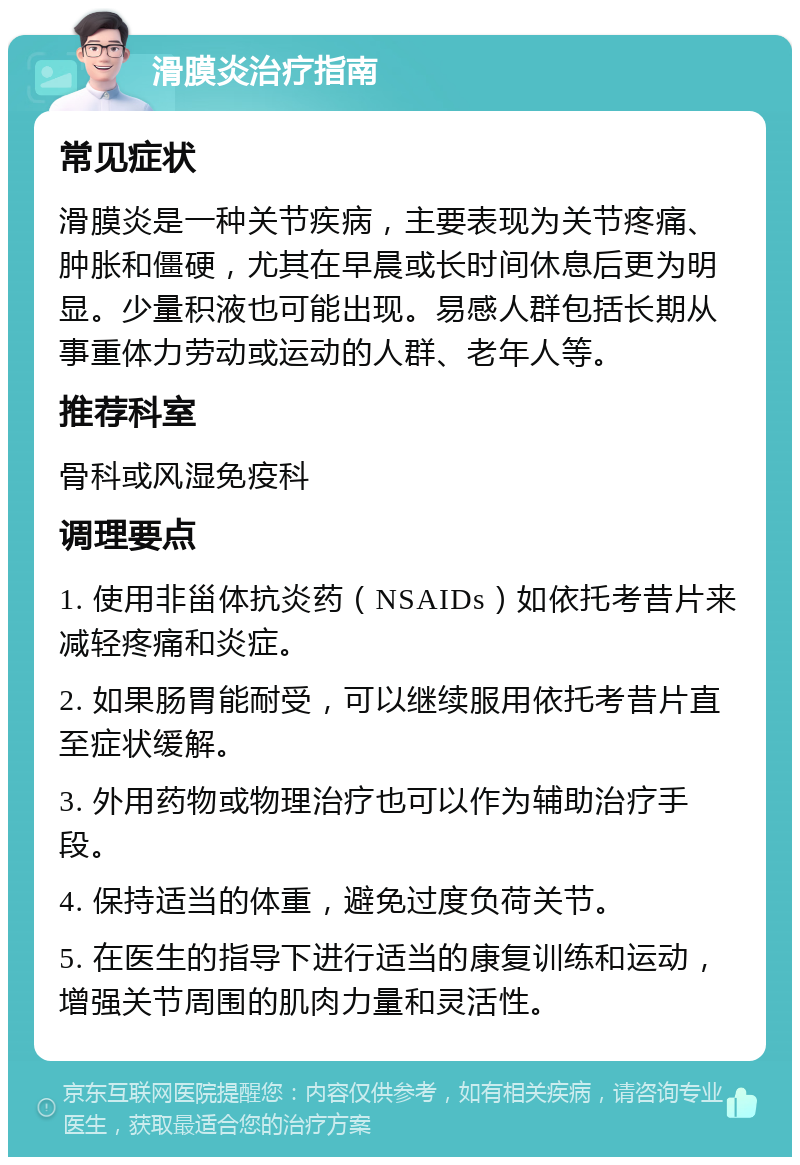 滑膜炎治疗指南 常见症状 滑膜炎是一种关节疾病，主要表现为关节疼痛、肿胀和僵硬，尤其在早晨或长时间休息后更为明显。少量积液也可能出现。易感人群包括长期从事重体力劳动或运动的人群、老年人等。 推荐科室 骨科或风湿免疫科 调理要点 1. 使用非甾体抗炎药（NSAIDs）如依托考昔片来减轻疼痛和炎症。 2. 如果肠胃能耐受，可以继续服用依托考昔片直至症状缓解。 3. 外用药物或物理治疗也可以作为辅助治疗手段。 4. 保持适当的体重，避免过度负荷关节。 5. 在医生的指导下进行适当的康复训练和运动，增强关节周围的肌肉力量和灵活性。