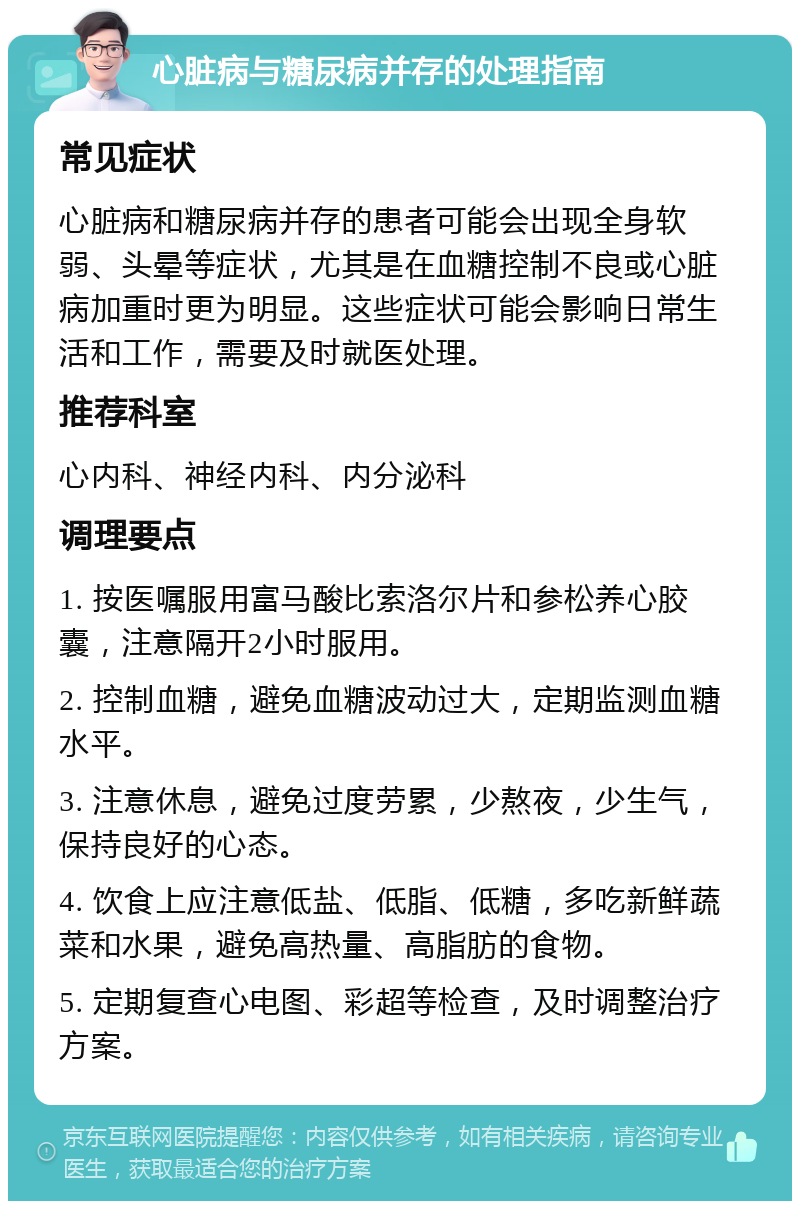 心脏病与糖尿病并存的处理指南 常见症状 心脏病和糖尿病并存的患者可能会出现全身软弱、头晕等症状，尤其是在血糖控制不良或心脏病加重时更为明显。这些症状可能会影响日常生活和工作，需要及时就医处理。 推荐科室 心内科、神经内科、内分泌科 调理要点 1. 按医嘱服用富马酸比索洛尔片和参松养心胶囊，注意隔开2小时服用。 2. 控制血糖，避免血糖波动过大，定期监测血糖水平。 3. 注意休息，避免过度劳累，少熬夜，少生气，保持良好的心态。 4. 饮食上应注意低盐、低脂、低糖，多吃新鲜蔬菜和水果，避免高热量、高脂肪的食物。 5. 定期复查心电图、彩超等检查，及时调整治疗方案。