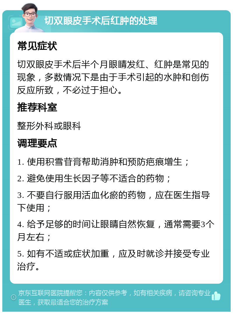 切双眼皮手术后红肿的处理 常见症状 切双眼皮手术后半个月眼睛发红、红肿是常见的现象，多数情况下是由于手术引起的水肿和创伤反应所致，不必过于担心。 推荐科室 整形外科或眼科 调理要点 1. 使用积雪苷膏帮助消肿和预防疤痕增生； 2. 避免使用生长因子等不适合的药物； 3. 不要自行服用活血化瘀的药物，应在医生指导下使用； 4. 给予足够的时间让眼睛自然恢复，通常需要3个月左右； 5. 如有不适或症状加重，应及时就诊并接受专业治疗。