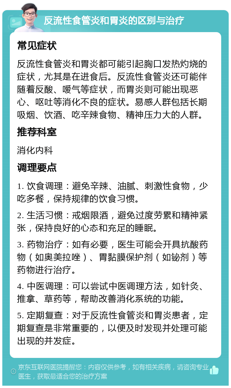 反流性食管炎和胃炎的区别与治疗 常见症状 反流性食管炎和胃炎都可能引起胸口发热灼烧的症状，尤其是在进食后。反流性食管炎还可能伴随着反酸、嗳气等症状，而胃炎则可能出现恶心、呕吐等消化不良的症状。易感人群包括长期吸烟、饮酒、吃辛辣食物、精神压力大的人群。 推荐科室 消化内科 调理要点 1. 饮食调理：避免辛辣、油腻、刺激性食物，少吃多餐，保持规律的饮食习惯。 2. 生活习惯：戒烟限酒，避免过度劳累和精神紧张，保持良好的心态和充足的睡眠。 3. 药物治疗：如有必要，医生可能会开具抗酸药物（如奥美拉唑）、胃黏膜保护剂（如铋剂）等药物进行治疗。 4. 中医调理：可以尝试中医调理方法，如针灸、推拿、草药等，帮助改善消化系统的功能。 5. 定期复查：对于反流性食管炎和胃炎患者，定期复查是非常重要的，以便及时发现并处理可能出现的并发症。