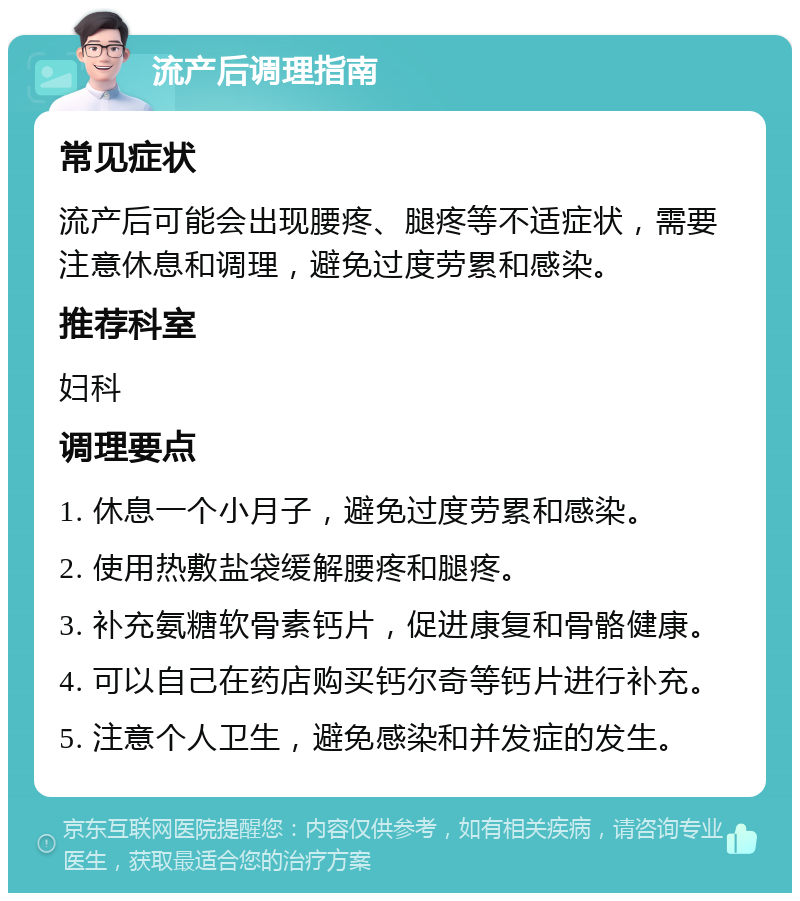 流产后调理指南 常见症状 流产后可能会出现腰疼、腿疼等不适症状，需要注意休息和调理，避免过度劳累和感染。 推荐科室 妇科 调理要点 1. 休息一个小月子，避免过度劳累和感染。 2. 使用热敷盐袋缓解腰疼和腿疼。 3. 补充氨糖软骨素钙片，促进康复和骨骼健康。 4. 可以自己在药店购买钙尔奇等钙片进行补充。 5. 注意个人卫生，避免感染和并发症的发生。