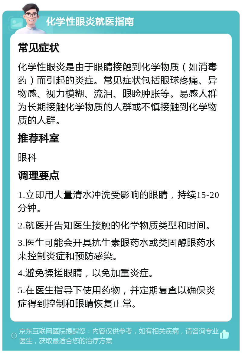 化学性眼炎就医指南 常见症状 化学性眼炎是由于眼睛接触到化学物质（如消毒药）而引起的炎症。常见症状包括眼球疼痛、异物感、视力模糊、流泪、眼睑肿胀等。易感人群为长期接触化学物质的人群或不慎接触到化学物质的人群。 推荐科室 眼科 调理要点 1.立即用大量清水冲洗受影响的眼睛，持续15-20分钟。 2.就医并告知医生接触的化学物质类型和时间。 3.医生可能会开具抗生素眼药水或类固醇眼药水来控制炎症和预防感染。 4.避免揉搓眼睛，以免加重炎症。 5.在医生指导下使用药物，并定期复查以确保炎症得到控制和眼睛恢复正常。