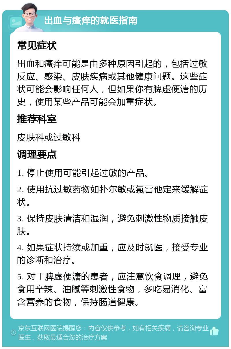 出血与瘙痒的就医指南 常见症状 出血和瘙痒可能是由多种原因引起的，包括过敏反应、感染、皮肤疾病或其他健康问题。这些症状可能会影响任何人，但如果你有脾虚便溏的历史，使用某些产品可能会加重症状。 推荐科室 皮肤科或过敏科 调理要点 1. 停止使用可能引起过敏的产品。 2. 使用抗过敏药物如扑尔敏或氯雷他定来缓解症状。 3. 保持皮肤清洁和湿润，避免刺激性物质接触皮肤。 4. 如果症状持续或加重，应及时就医，接受专业的诊断和治疗。 5. 对于脾虚便溏的患者，应注意饮食调理，避免食用辛辣、油腻等刺激性食物，多吃易消化、富含营养的食物，保持肠道健康。