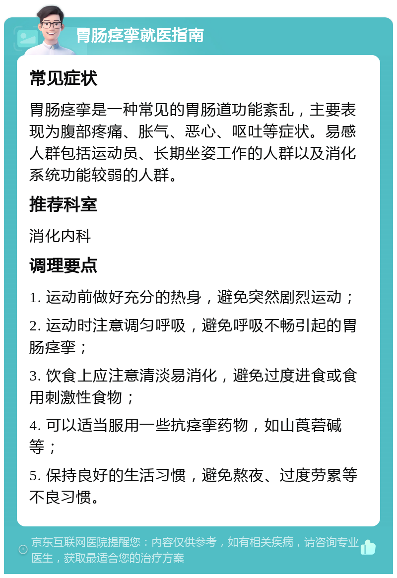 胃肠痉挛就医指南 常见症状 胃肠痉挛是一种常见的胃肠道功能紊乱，主要表现为腹部疼痛、胀气、恶心、呕吐等症状。易感人群包括运动员、长期坐姿工作的人群以及消化系统功能较弱的人群。 推荐科室 消化内科 调理要点 1. 运动前做好充分的热身，避免突然剧烈运动； 2. 运动时注意调匀呼吸，避免呼吸不畅引起的胃肠痉挛； 3. 饮食上应注意清淡易消化，避免过度进食或食用刺激性食物； 4. 可以适当服用一些抗痉挛药物，如山莨菪碱等； 5. 保持良好的生活习惯，避免熬夜、过度劳累等不良习惯。