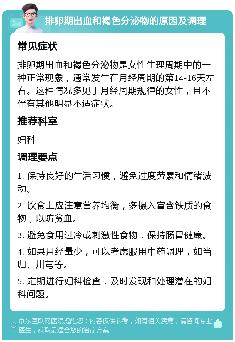 排卵期出血和褐色分泌物的原因及调理 常见症状 排卵期出血和褐色分泌物是女性生理周期中的一种正常现象，通常发生在月经周期的第14-16天左右。这种情况多见于月经周期规律的女性，且不伴有其他明显不适症状。 推荐科室 妇科 调理要点 1. 保持良好的生活习惯，避免过度劳累和情绪波动。 2. 饮食上应注意营养均衡，多摄入富含铁质的食物，以防贫血。 3. 避免食用过冷或刺激性食物，保持肠胃健康。 4. 如果月经量少，可以考虑服用中药调理，如当归、川芎等。 5. 定期进行妇科检查，及时发现和处理潜在的妇科问题。