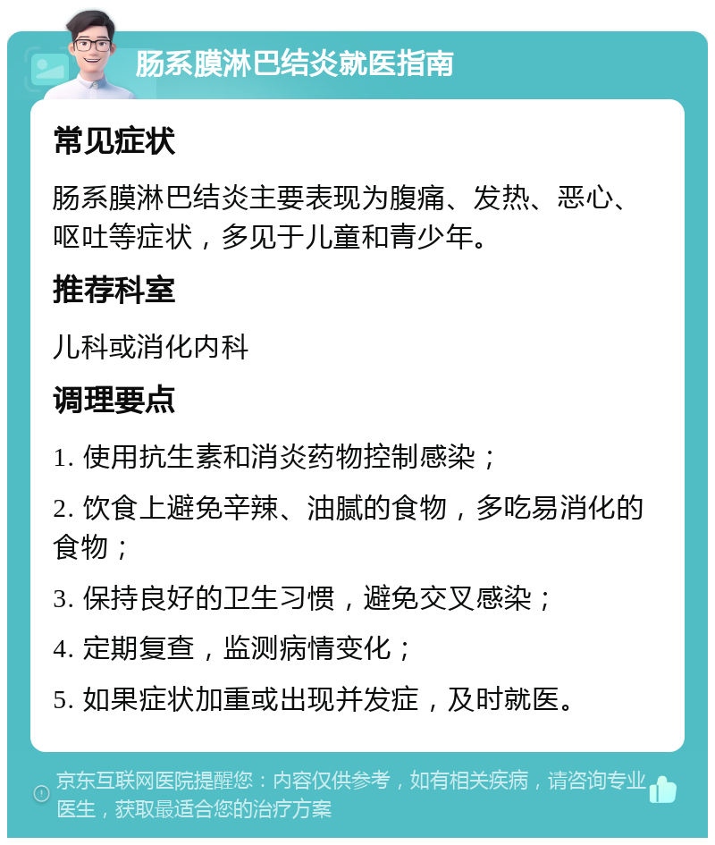 肠系膜淋巴结炎就医指南 常见症状 肠系膜淋巴结炎主要表现为腹痛、发热、恶心、呕吐等症状，多见于儿童和青少年。 推荐科室 儿科或消化内科 调理要点 1. 使用抗生素和消炎药物控制感染； 2. 饮食上避免辛辣、油腻的食物，多吃易消化的食物； 3. 保持良好的卫生习惯，避免交叉感染； 4. 定期复查，监测病情变化； 5. 如果症状加重或出现并发症，及时就医。