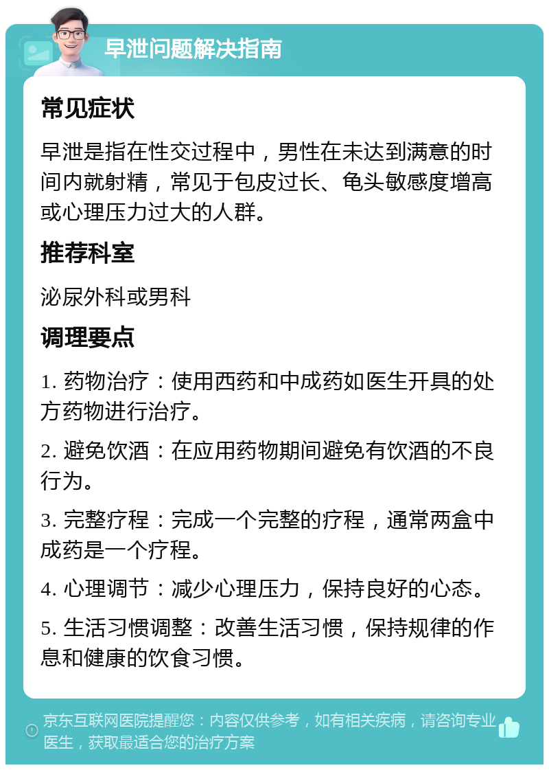 早泄问题解决指南 常见症状 早泄是指在性交过程中，男性在未达到满意的时间内就射精，常见于包皮过长、龟头敏感度增高或心理压力过大的人群。 推荐科室 泌尿外科或男科 调理要点 1. 药物治疗：使用西药和中成药如医生开具的处方药物进行治疗。 2. 避免饮酒：在应用药物期间避免有饮酒的不良行为。 3. 完整疗程：完成一个完整的疗程，通常两盒中成药是一个疗程。 4. 心理调节：减少心理压力，保持良好的心态。 5. 生活习惯调整：改善生活习惯，保持规律的作息和健康的饮食习惯。