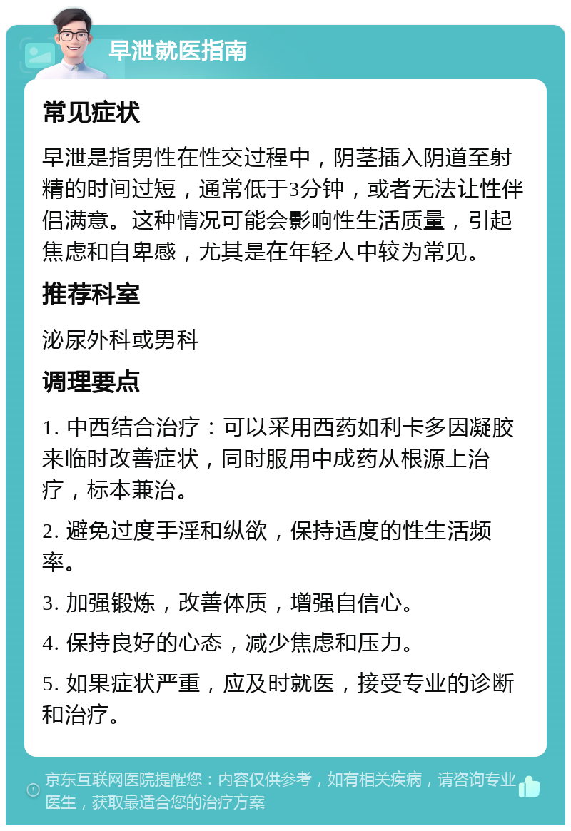 早泄就医指南 常见症状 早泄是指男性在性交过程中，阴茎插入阴道至射精的时间过短，通常低于3分钟，或者无法让性伴侣满意。这种情况可能会影响性生活质量，引起焦虑和自卑感，尤其是在年轻人中较为常见。 推荐科室 泌尿外科或男科 调理要点 1. 中西结合治疗：可以采用西药如利卡多因凝胶来临时改善症状，同时服用中成药从根源上治疗，标本兼治。 2. 避免过度手淫和纵欲，保持适度的性生活频率。 3. 加强锻炼，改善体质，增强自信心。 4. 保持良好的心态，减少焦虑和压力。 5. 如果症状严重，应及时就医，接受专业的诊断和治疗。