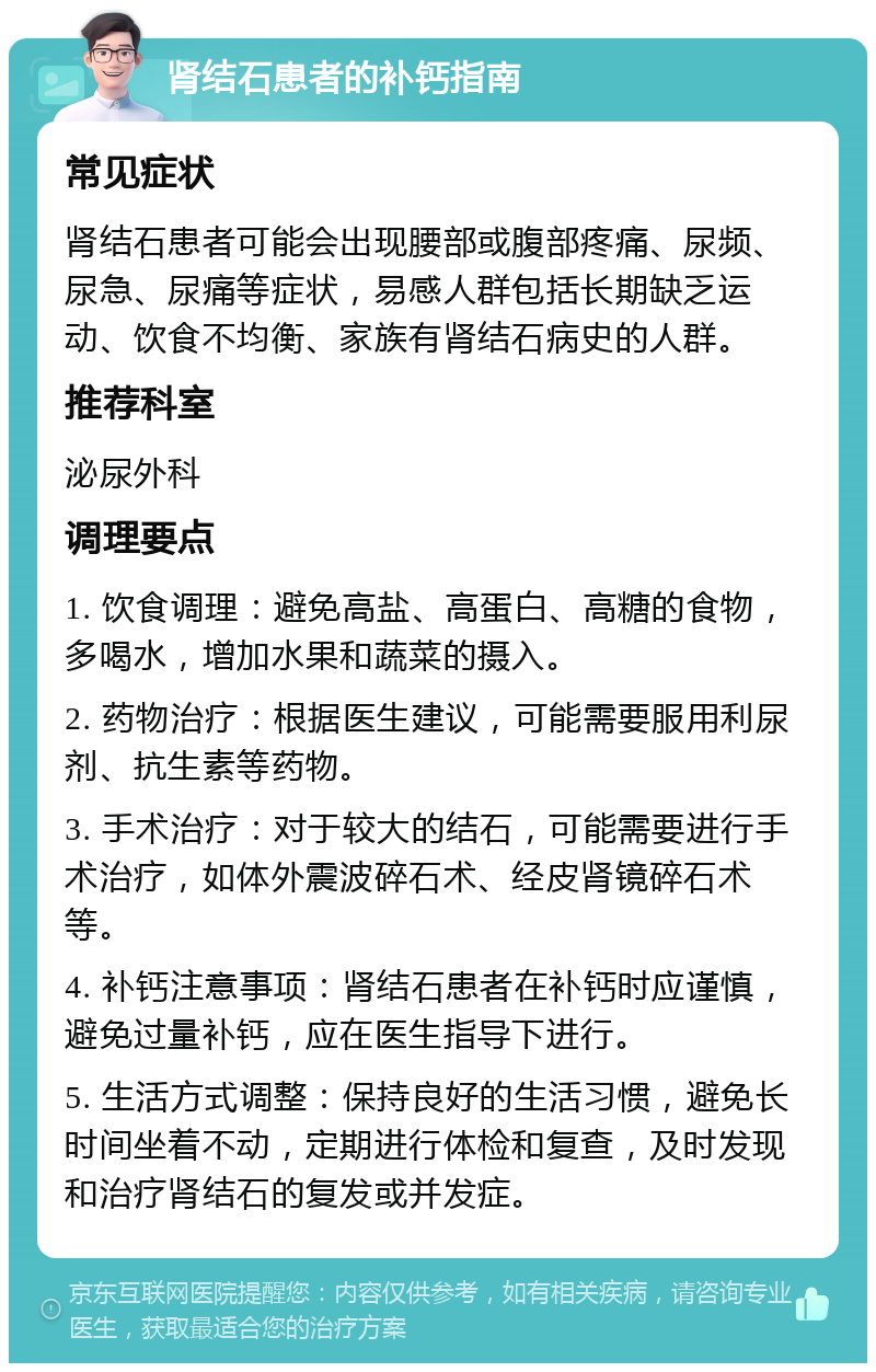 肾结石患者的补钙指南 常见症状 肾结石患者可能会出现腰部或腹部疼痛、尿频、尿急、尿痛等症状，易感人群包括长期缺乏运动、饮食不均衡、家族有肾结石病史的人群。 推荐科室 泌尿外科 调理要点 1. 饮食调理：避免高盐、高蛋白、高糖的食物，多喝水，增加水果和蔬菜的摄入。 2. 药物治疗：根据医生建议，可能需要服用利尿剂、抗生素等药物。 3. 手术治疗：对于较大的结石，可能需要进行手术治疗，如体外震波碎石术、经皮肾镜碎石术等。 4. 补钙注意事项：肾结石患者在补钙时应谨慎，避免过量补钙，应在医生指导下进行。 5. 生活方式调整：保持良好的生活习惯，避免长时间坐着不动，定期进行体检和复查，及时发现和治疗肾结石的复发或并发症。