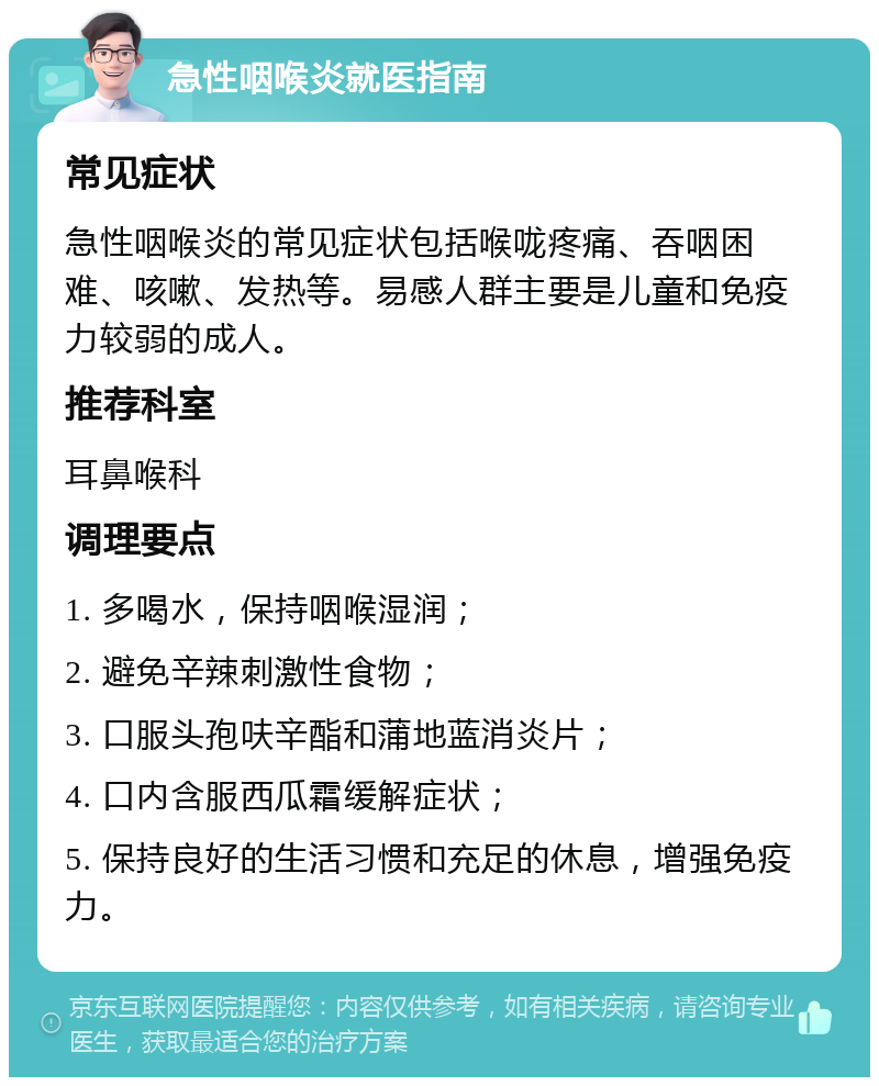 急性咽喉炎就医指南 常见症状 急性咽喉炎的常见症状包括喉咙疼痛、吞咽困难、咳嗽、发热等。易感人群主要是儿童和免疫力较弱的成人。 推荐科室 耳鼻喉科 调理要点 1. 多喝水，保持咽喉湿润； 2. 避免辛辣刺激性食物； 3. 口服头孢呋辛酯和蒲地蓝消炎片； 4. 口内含服西瓜霜缓解症状； 5. 保持良好的生活习惯和充足的休息，增强免疫力。