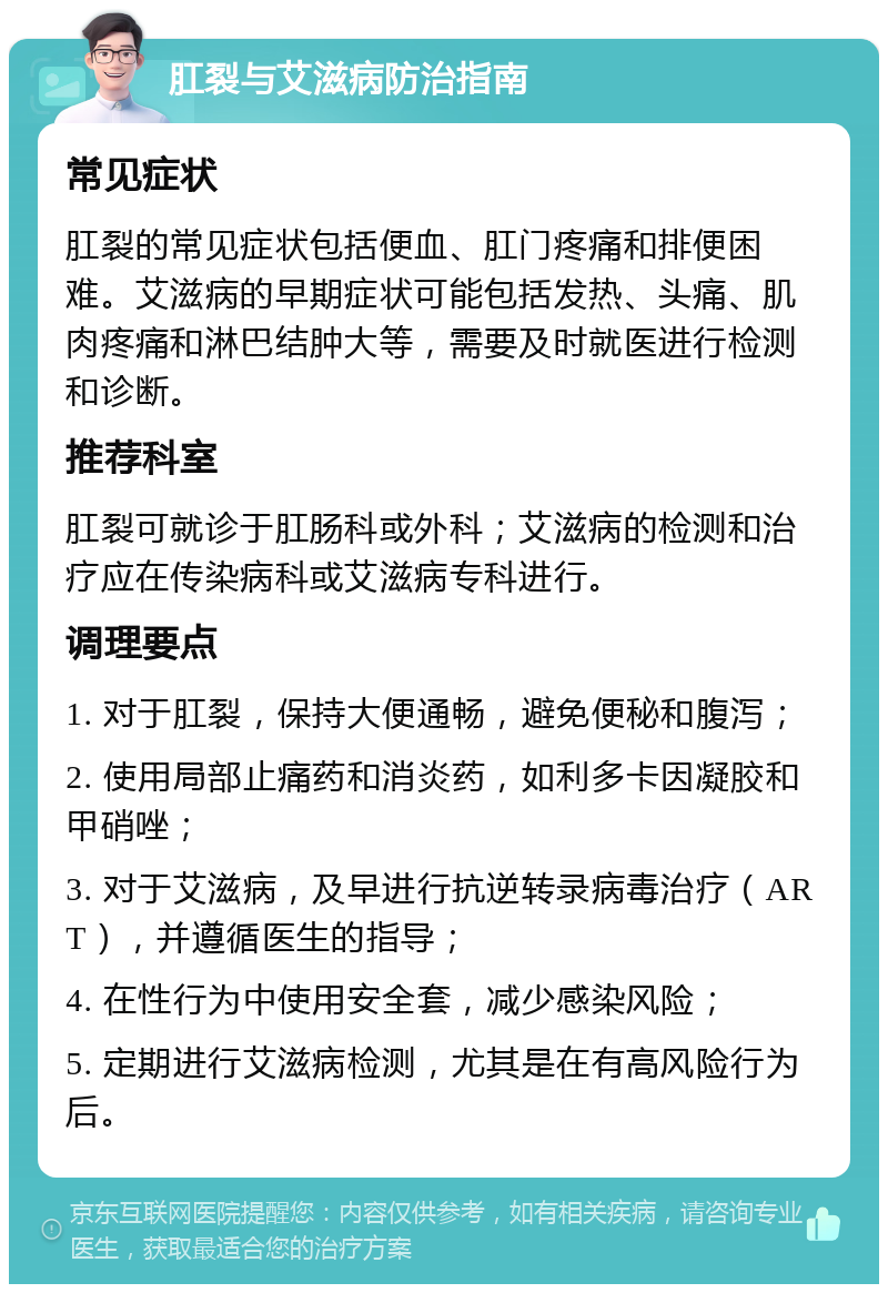 肛裂与艾滋病防治指南 常见症状 肛裂的常见症状包括便血、肛门疼痛和排便困难。艾滋病的早期症状可能包括发热、头痛、肌肉疼痛和淋巴结肿大等，需要及时就医进行检测和诊断。 推荐科室 肛裂可就诊于肛肠科或外科；艾滋病的检测和治疗应在传染病科或艾滋病专科进行。 调理要点 1. 对于肛裂，保持大便通畅，避免便秘和腹泻； 2. 使用局部止痛药和消炎药，如利多卡因凝胶和甲硝唑； 3. 对于艾滋病，及早进行抗逆转录病毒治疗（ART），并遵循医生的指导； 4. 在性行为中使用安全套，减少感染风险； 5. 定期进行艾滋病检测，尤其是在有高风险行为后。