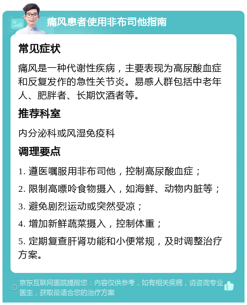 痛风患者使用非布司他指南 常见症状 痛风是一种代谢性疾病，主要表现为高尿酸血症和反复发作的急性关节炎。易感人群包括中老年人、肥胖者、长期饮酒者等。 推荐科室 内分泌科或风湿免疫科 调理要点 1. 遵医嘱服用非布司他，控制高尿酸血症； 2. 限制高嘌呤食物摄入，如海鲜、动物内脏等； 3. 避免剧烈运动或突然受凉； 4. 增加新鲜蔬菜摄入，控制体重； 5. 定期复查肝肾功能和小便常规，及时调整治疗方案。