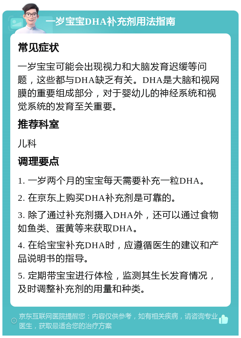 一岁宝宝DHA补充剂用法指南 常见症状 一岁宝宝可能会出现视力和大脑发育迟缓等问题，这些都与DHA缺乏有关。DHA是大脑和视网膜的重要组成部分，对于婴幼儿的神经系统和视觉系统的发育至关重要。 推荐科室 儿科 调理要点 1. 一岁两个月的宝宝每天需要补充一粒DHA。 2. 在京东上购买DHA补充剂是可靠的。 3. 除了通过补充剂摄入DHA外，还可以通过食物如鱼类、蛋黄等来获取DHA。 4. 在给宝宝补充DHA时，应遵循医生的建议和产品说明书的指导。 5. 定期带宝宝进行体检，监测其生长发育情况，及时调整补充剂的用量和种类。