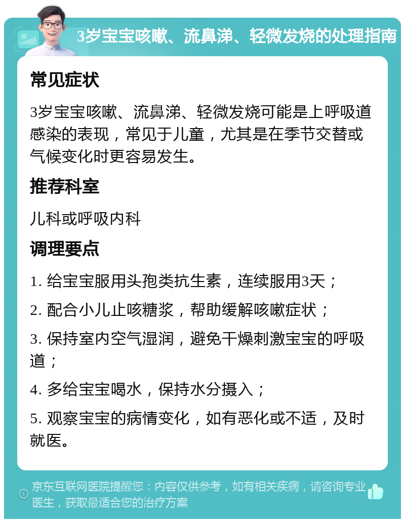 3岁宝宝咳嗽、流鼻涕、轻微发烧的处理指南 常见症状 3岁宝宝咳嗽、流鼻涕、轻微发烧可能是上呼吸道感染的表现，常见于儿童，尤其是在季节交替或气候变化时更容易发生。 推荐科室 儿科或呼吸内科 调理要点 1. 给宝宝服用头孢类抗生素，连续服用3天； 2. 配合小儿止咳糖浆，帮助缓解咳嗽症状； 3. 保持室内空气湿润，避免干燥刺激宝宝的呼吸道； 4. 多给宝宝喝水，保持水分摄入； 5. 观察宝宝的病情变化，如有恶化或不适，及时就医。