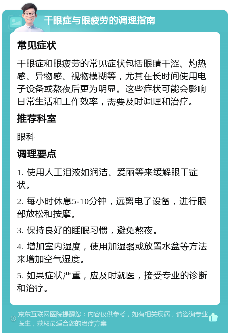 干眼症与眼疲劳的调理指南 常见症状 干眼症和眼疲劳的常见症状包括眼睛干涩、灼热感、异物感、视物模糊等，尤其在长时间使用电子设备或熬夜后更为明显。这些症状可能会影响日常生活和工作效率，需要及时调理和治疗。 推荐科室 眼科 调理要点 1. 使用人工泪液如润洁、爱丽等来缓解眼干症状。 2. 每小时休息5-10分钟，远离电子设备，进行眼部放松和按摩。 3. 保持良好的睡眠习惯，避免熬夜。 4. 增加室内湿度，使用加湿器或放置水盆等方法来增加空气湿度。 5. 如果症状严重，应及时就医，接受专业的诊断和治疗。