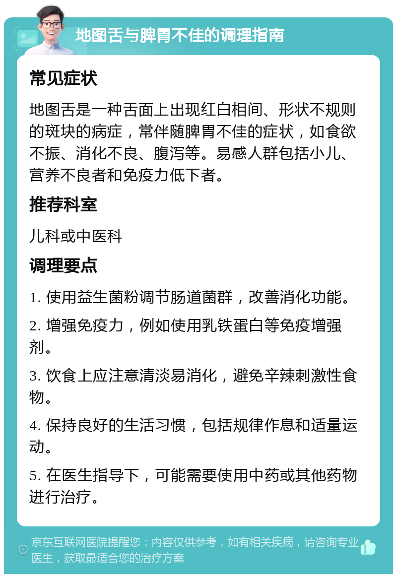 地图舌与脾胃不佳的调理指南 常见症状 地图舌是一种舌面上出现红白相间、形状不规则的斑块的病症，常伴随脾胃不佳的症状，如食欲不振、消化不良、腹泻等。易感人群包括小儿、营养不良者和免疫力低下者。 推荐科室 儿科或中医科 调理要点 1. 使用益生菌粉调节肠道菌群，改善消化功能。 2. 增强免疫力，例如使用乳铁蛋白等免疫增强剂。 3. 饮食上应注意清淡易消化，避免辛辣刺激性食物。 4. 保持良好的生活习惯，包括规律作息和适量运动。 5. 在医生指导下，可能需要使用中药或其他药物进行治疗。