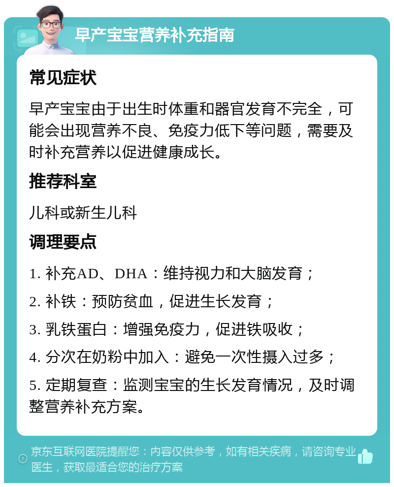 早产宝宝营养补充指南 常见症状 早产宝宝由于出生时体重和器官发育不完全，可能会出现营养不良、免疫力低下等问题，需要及时补充营养以促进健康成长。 推荐科室 儿科或新生儿科 调理要点 1. 补充AD、DHA：维持视力和大脑发育； 2. 补铁：预防贫血，促进生长发育； 3. 乳铁蛋白：增强免疫力，促进铁吸收； 4. 分次在奶粉中加入：避免一次性摄入过多； 5. 定期复查：监测宝宝的生长发育情况，及时调整营养补充方案。