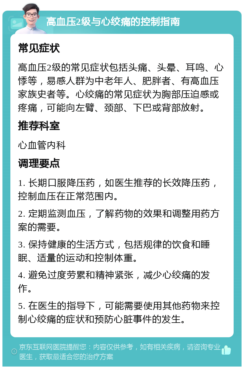 高血压2级与心绞痛的控制指南 常见症状 高血压2级的常见症状包括头痛、头晕、耳鸣、心悸等，易感人群为中老年人、肥胖者、有高血压家族史者等。心绞痛的常见症状为胸部压迫感或疼痛，可能向左臂、颈部、下巴或背部放射。 推荐科室 心血管内科 调理要点 1. 长期口服降压药，如医生推荐的长效降压药，控制血压在正常范围内。 2. 定期监测血压，了解药物的效果和调整用药方案的需要。 3. 保持健康的生活方式，包括规律的饮食和睡眠、适量的运动和控制体重。 4. 避免过度劳累和精神紧张，减少心绞痛的发作。 5. 在医生的指导下，可能需要使用其他药物来控制心绞痛的症状和预防心脏事件的发生。