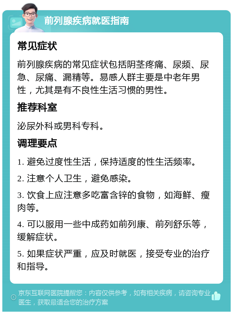 前列腺疾病就医指南 常见症状 前列腺疾病的常见症状包括阴茎疼痛、尿频、尿急、尿痛、漏精等。易感人群主要是中老年男性，尤其是有不良性生活习惯的男性。 推荐科室 泌尿外科或男科专科。 调理要点 1. 避免过度性生活，保持适度的性生活频率。 2. 注意个人卫生，避免感染。 3. 饮食上应注意多吃富含锌的食物，如海鲜、瘦肉等。 4. 可以服用一些中成药如前列康、前列舒乐等，缓解症状。 5. 如果症状严重，应及时就医，接受专业的治疗和指导。