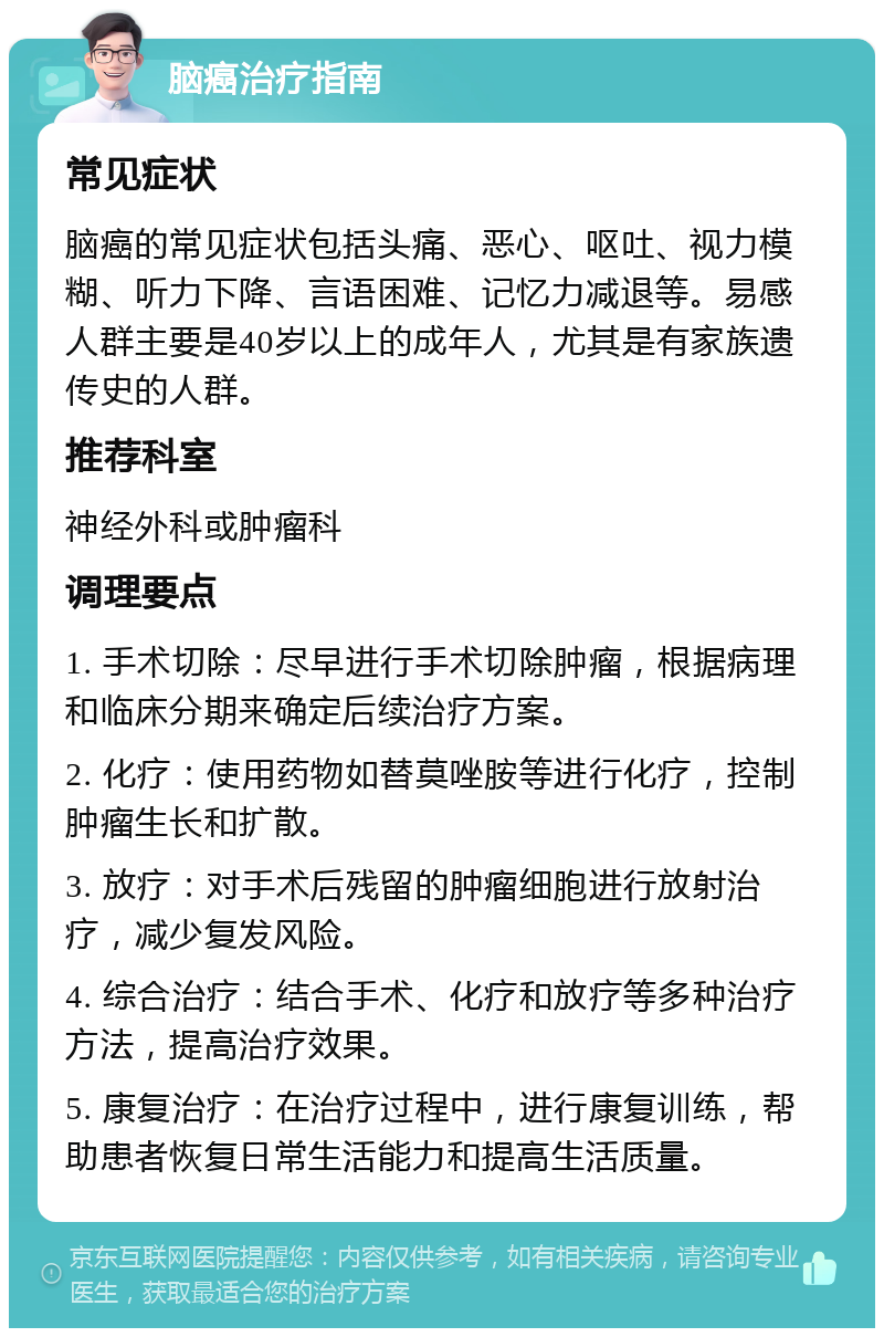 脑癌治疗指南 常见症状 脑癌的常见症状包括头痛、恶心、呕吐、视力模糊、听力下降、言语困难、记忆力减退等。易感人群主要是40岁以上的成年人，尤其是有家族遗传史的人群。 推荐科室 神经外科或肿瘤科 调理要点 1. 手术切除：尽早进行手术切除肿瘤，根据病理和临床分期来确定后续治疗方案。 2. 化疗：使用药物如替莫唑胺等进行化疗，控制肿瘤生长和扩散。 3. 放疗：对手术后残留的肿瘤细胞进行放射治疗，减少复发风险。 4. 综合治疗：结合手术、化疗和放疗等多种治疗方法，提高治疗效果。 5. 康复治疗：在治疗过程中，进行康复训练，帮助患者恢复日常生活能力和提高生活质量。