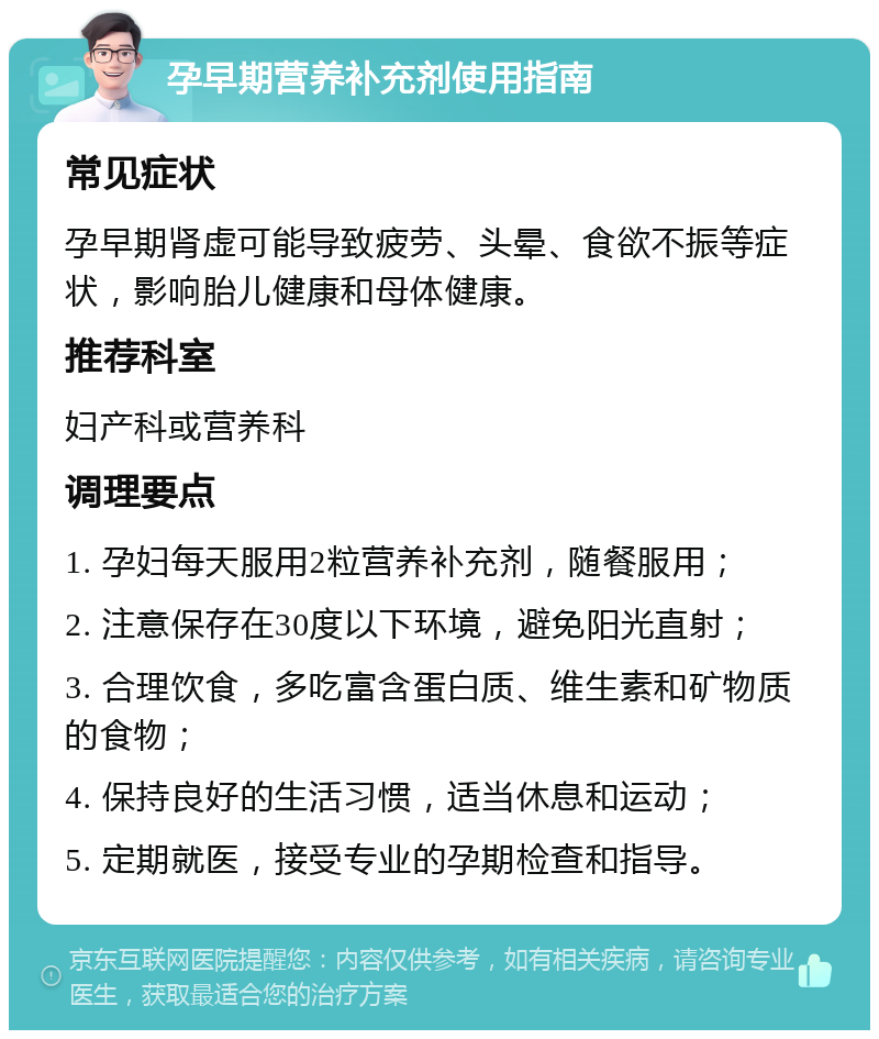 孕早期营养补充剂使用指南 常见症状 孕早期肾虚可能导致疲劳、头晕、食欲不振等症状，影响胎儿健康和母体健康。 推荐科室 妇产科或营养科 调理要点 1. 孕妇每天服用2粒营养补充剂，随餐服用； 2. 注意保存在30度以下环境，避免阳光直射； 3. 合理饮食，多吃富含蛋白质、维生素和矿物质的食物； 4. 保持良好的生活习惯，适当休息和运动； 5. 定期就医，接受专业的孕期检查和指导。