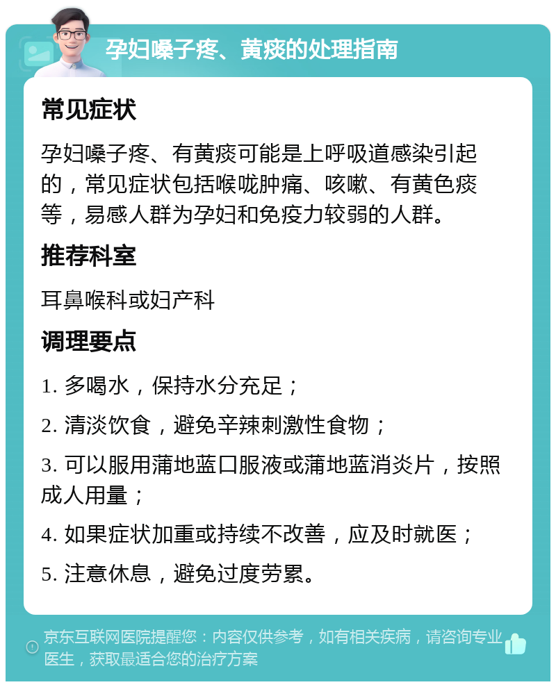 孕妇嗓子疼、黄痰的处理指南 常见症状 孕妇嗓子疼、有黄痰可能是上呼吸道感染引起的，常见症状包括喉咙肿痛、咳嗽、有黄色痰等，易感人群为孕妇和免疫力较弱的人群。 推荐科室 耳鼻喉科或妇产科 调理要点 1. 多喝水，保持水分充足； 2. 清淡饮食，避免辛辣刺激性食物； 3. 可以服用蒲地蓝口服液或蒲地蓝消炎片，按照成人用量； 4. 如果症状加重或持续不改善，应及时就医； 5. 注意休息，避免过度劳累。