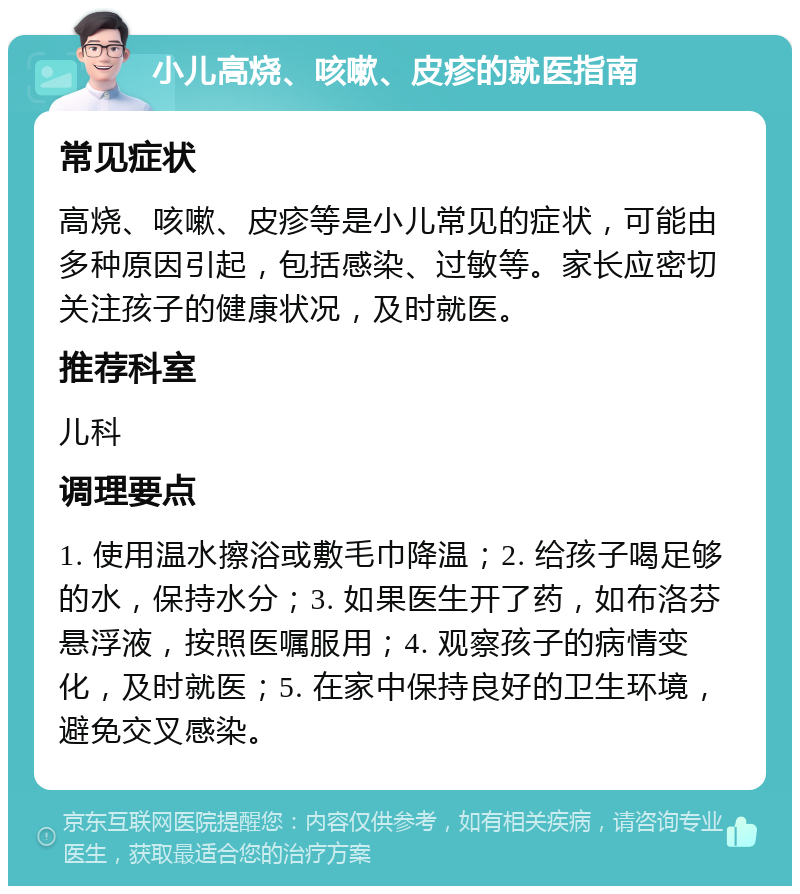 小儿高烧、咳嗽、皮疹的就医指南 常见症状 高烧、咳嗽、皮疹等是小儿常见的症状，可能由多种原因引起，包括感染、过敏等。家长应密切关注孩子的健康状况，及时就医。 推荐科室 儿科 调理要点 1. 使用温水擦浴或敷毛巾降温；2. 给孩子喝足够的水，保持水分；3. 如果医生开了药，如布洛芬悬浮液，按照医嘱服用；4. 观察孩子的病情变化，及时就医；5. 在家中保持良好的卫生环境，避免交叉感染。