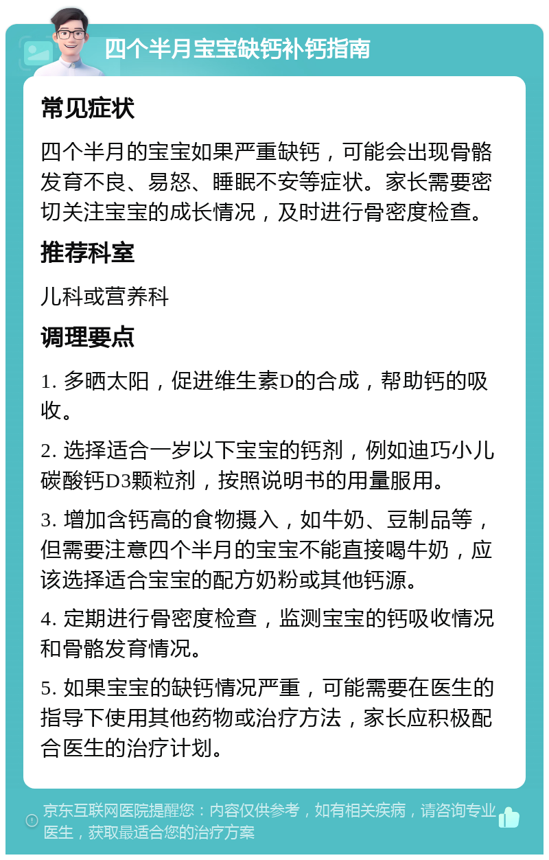 四个半月宝宝缺钙补钙指南 常见症状 四个半月的宝宝如果严重缺钙，可能会出现骨骼发育不良、易怒、睡眠不安等症状。家长需要密切关注宝宝的成长情况，及时进行骨密度检查。 推荐科室 儿科或营养科 调理要点 1. 多晒太阳，促进维生素D的合成，帮助钙的吸收。 2. 选择适合一岁以下宝宝的钙剂，例如迪巧小儿碳酸钙D3颗粒剂，按照说明书的用量服用。 3. 增加含钙高的食物摄入，如牛奶、豆制品等，但需要注意四个半月的宝宝不能直接喝牛奶，应该选择适合宝宝的配方奶粉或其他钙源。 4. 定期进行骨密度检查，监测宝宝的钙吸收情况和骨骼发育情况。 5. 如果宝宝的缺钙情况严重，可能需要在医生的指导下使用其他药物或治疗方法，家长应积极配合医生的治疗计划。