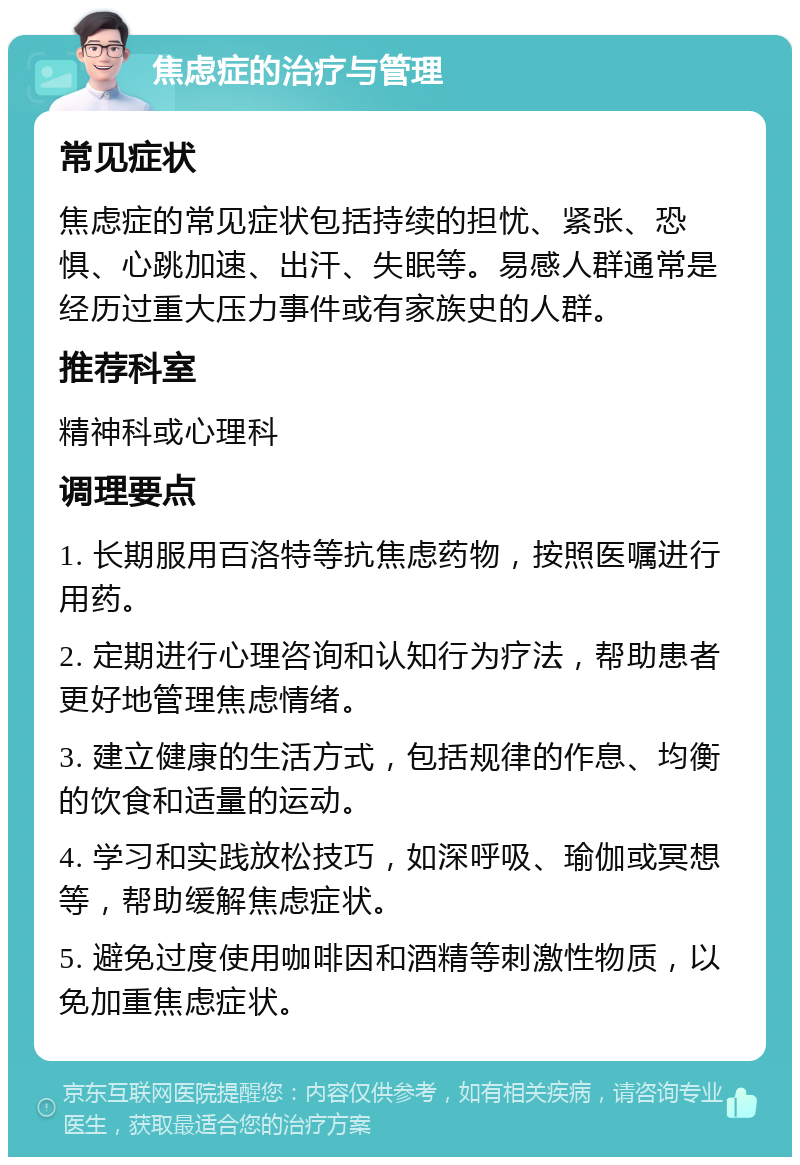 焦虑症的治疗与管理 常见症状 焦虑症的常见症状包括持续的担忧、紧张、恐惧、心跳加速、出汗、失眠等。易感人群通常是经历过重大压力事件或有家族史的人群。 推荐科室 精神科或心理科 调理要点 1. 长期服用百洛特等抗焦虑药物，按照医嘱进行用药。 2. 定期进行心理咨询和认知行为疗法，帮助患者更好地管理焦虑情绪。 3. 建立健康的生活方式，包括规律的作息、均衡的饮食和适量的运动。 4. 学习和实践放松技巧，如深呼吸、瑜伽或冥想等，帮助缓解焦虑症状。 5. 避免过度使用咖啡因和酒精等刺激性物质，以免加重焦虑症状。