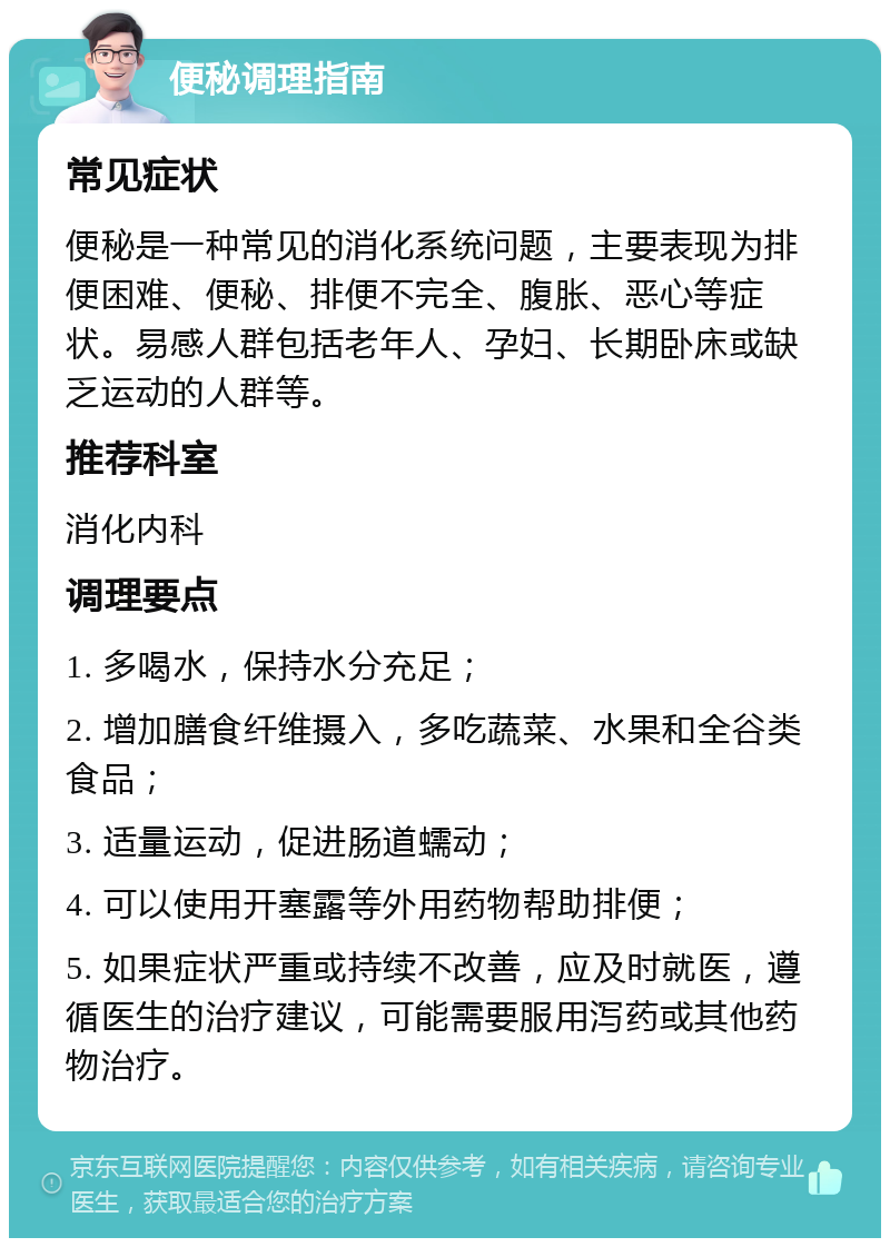 便秘调理指南 常见症状 便秘是一种常见的消化系统问题，主要表现为排便困难、便秘、排便不完全、腹胀、恶心等症状。易感人群包括老年人、孕妇、长期卧床或缺乏运动的人群等。 推荐科室 消化内科 调理要点 1. 多喝水，保持水分充足； 2. 增加膳食纤维摄入，多吃蔬菜、水果和全谷类食品； 3. 适量运动，促进肠道蠕动； 4. 可以使用开塞露等外用药物帮助排便； 5. 如果症状严重或持续不改善，应及时就医，遵循医生的治疗建议，可能需要服用泻药或其他药物治疗。