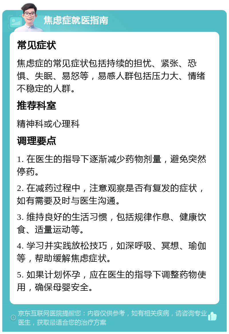 焦虑症就医指南 常见症状 焦虑症的常见症状包括持续的担忧、紧张、恐惧、失眠、易怒等，易感人群包括压力大、情绪不稳定的人群。 推荐科室 精神科或心理科 调理要点 1. 在医生的指导下逐渐减少药物剂量，避免突然停药。 2. 在减药过程中，注意观察是否有复发的症状，如有需要及时与医生沟通。 3. 维持良好的生活习惯，包括规律作息、健康饮食、适量运动等。 4. 学习并实践放松技巧，如深呼吸、冥想、瑜伽等，帮助缓解焦虑症状。 5. 如果计划怀孕，应在医生的指导下调整药物使用，确保母婴安全。