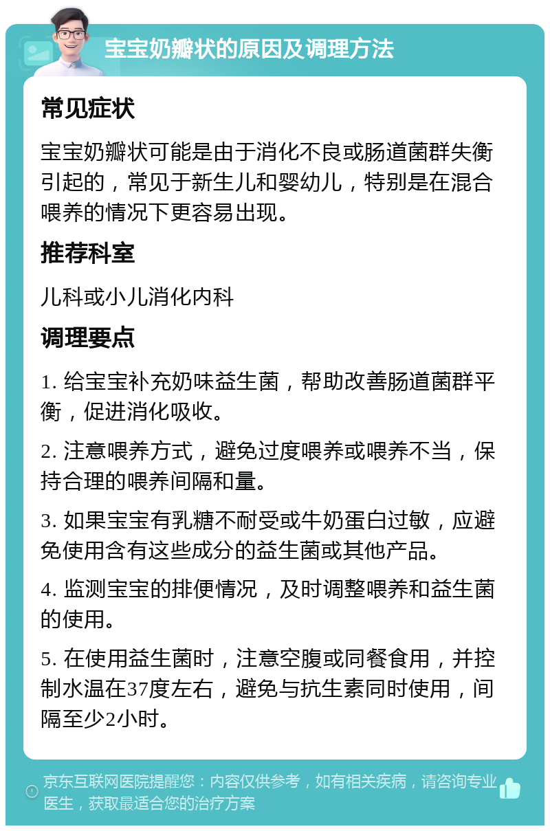 宝宝奶瓣状的原因及调理方法 常见症状 宝宝奶瓣状可能是由于消化不良或肠道菌群失衡引起的，常见于新生儿和婴幼儿，特别是在混合喂养的情况下更容易出现。 推荐科室 儿科或小儿消化内科 调理要点 1. 给宝宝补充奶味益生菌，帮助改善肠道菌群平衡，促进消化吸收。 2. 注意喂养方式，避免过度喂养或喂养不当，保持合理的喂养间隔和量。 3. 如果宝宝有乳糖不耐受或牛奶蛋白过敏，应避免使用含有这些成分的益生菌或其他产品。 4. 监测宝宝的排便情况，及时调整喂养和益生菌的使用。 5. 在使用益生菌时，注意空腹或同餐食用，并控制水温在37度左右，避免与抗生素同时使用，间隔至少2小时。