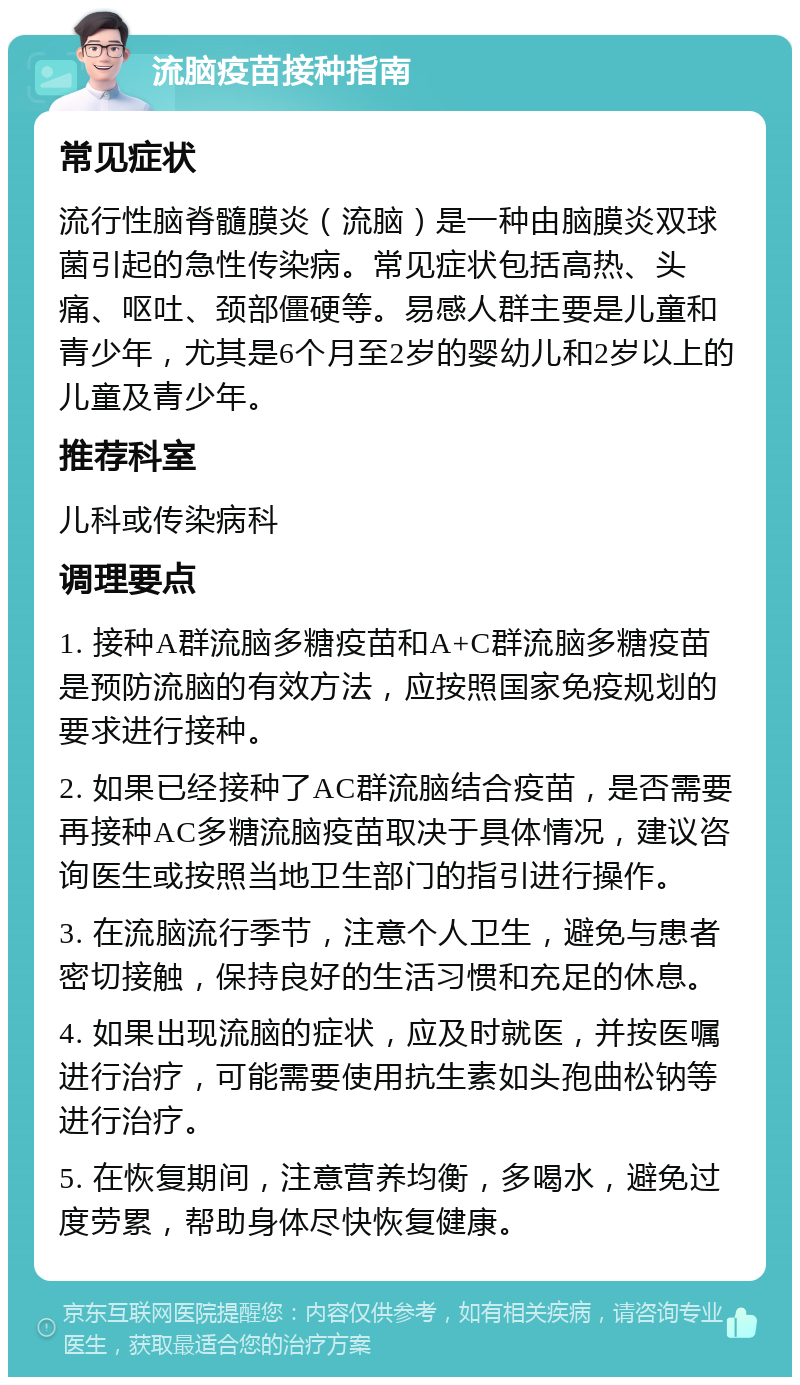 流脑疫苗接种指南 常见症状 流行性脑脊髓膜炎（流脑）是一种由脑膜炎双球菌引起的急性传染病。常见症状包括高热、头痛、呕吐、颈部僵硬等。易感人群主要是儿童和青少年，尤其是6个月至2岁的婴幼儿和2岁以上的儿童及青少年。 推荐科室 儿科或传染病科 调理要点 1. 接种A群流脑多糖疫苗和A+C群流脑多糖疫苗是预防流脑的有效方法，应按照国家免疫规划的要求进行接种。 2. 如果已经接种了AC群流脑结合疫苗，是否需要再接种AC多糖流脑疫苗取决于具体情况，建议咨询医生或按照当地卫生部门的指引进行操作。 3. 在流脑流行季节，注意个人卫生，避免与患者密切接触，保持良好的生活习惯和充足的休息。 4. 如果出现流脑的症状，应及时就医，并按医嘱进行治疗，可能需要使用抗生素如头孢曲松钠等进行治疗。 5. 在恢复期间，注意营养均衡，多喝水，避免过度劳累，帮助身体尽快恢复健康。