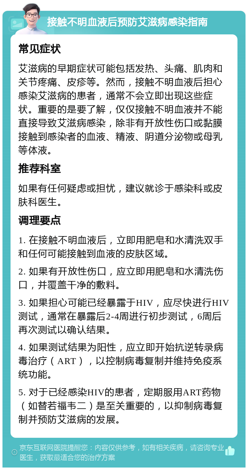 接触不明血液后预防艾滋病感染指南 常见症状 艾滋病的早期症状可能包括发热、头痛、肌肉和关节疼痛、皮疹等。然而，接触不明血液后担心感染艾滋病的患者，通常不会立即出现这些症状。重要的是要了解，仅仅接触不明血液并不能直接导致艾滋病感染，除非有开放性伤口或黏膜接触到感染者的血液、精液、阴道分泌物或母乳等体液。 推荐科室 如果有任何疑虑或担忧，建议就诊于感染科或皮肤科医生。 调理要点 1. 在接触不明血液后，立即用肥皂和水清洗双手和任何可能接触到血液的皮肤区域。 2. 如果有开放性伤口，应立即用肥皂和水清洗伤口，并覆盖干净的敷料。 3. 如果担心可能已经暴露于HIV，应尽快进行HIV测试，通常在暴露后2-4周进行初步测试，6周后再次测试以确认结果。 4. 如果测试结果为阳性，应立即开始抗逆转录病毒治疗（ART），以控制病毒复制并维持免疫系统功能。 5. 对于已经感染HIV的患者，定期服用ART药物（如替若福韦二）是至关重要的，以抑制病毒复制并预防艾滋病的发展。